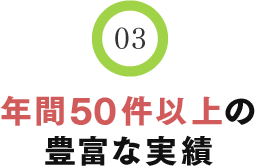 03 年間50件以上の豊富な実績