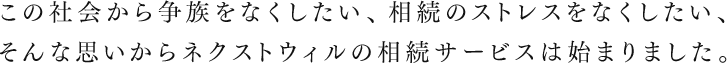 この社会から争族をなくしたい、相続のストレスをなくしたい、そんな思いからネクストウィルの相続サービスは始まりました。
