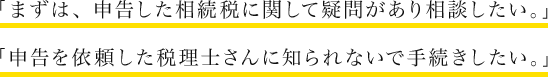 「まずは、申告した相続税に関して疑問があり相談したい。」「申告を依頼した税理士さんに知られないで手続きしたい。」